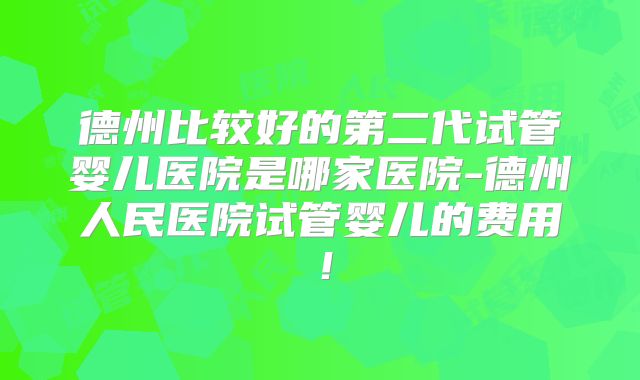 德州比较好的第二代试管婴儿医院是哪家医院-德州人民医院试管婴儿的费用！