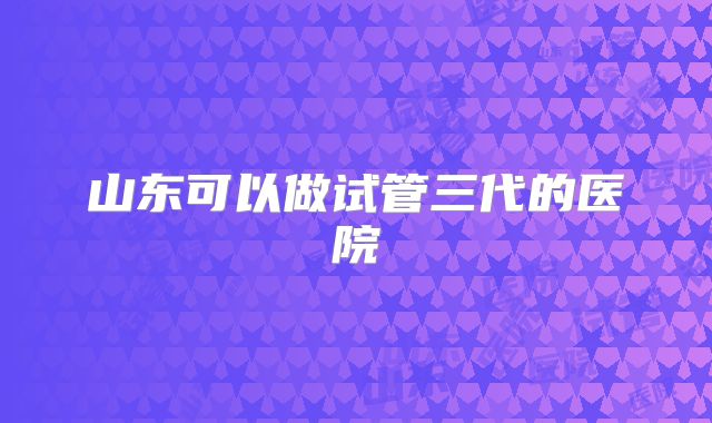 山东可以做试管三代的医院