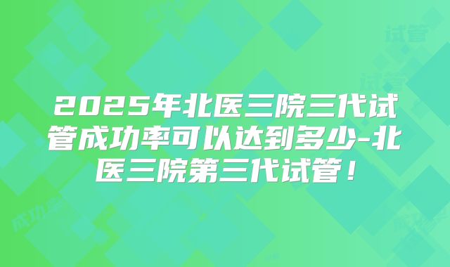2025年北医三院三代试管成功率可以达到多少-北医三院第三代试管！