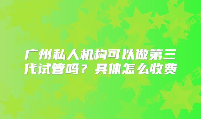 广州私人机构可以做第三代试管吗？具体怎么收费