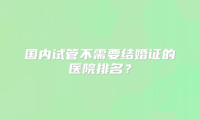 国内试管不需要结婚证的医院排名？