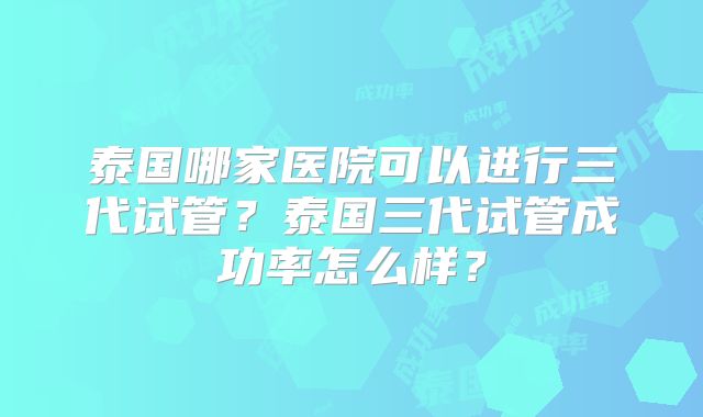 泰国哪家医院可以进行三代试管？泰国三代试管成功率怎么样？