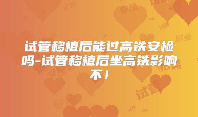 试管移植后能过高铁安检吗-试管移植后坐高铁影响不!