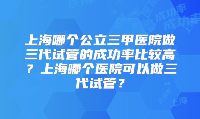 上海哪个公立三甲医院做三代试管的成功率比较高？上海哪个医院可以做三代试管？