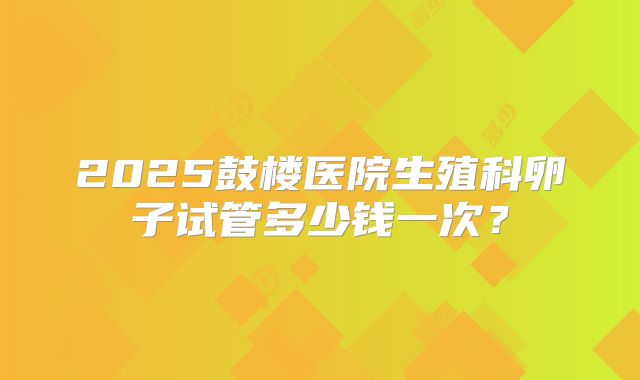 2025鼓楼医院生殖科卵子试管多少钱一次?