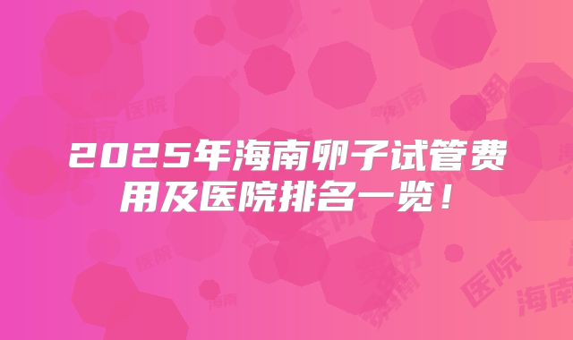 2025年海南卵子试管费用及医院排名一览！