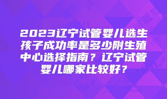 2023辽宁试管婴儿选生孩子成功率是多少附生殖中心选择指南？辽宁试管婴儿哪家比较好？
