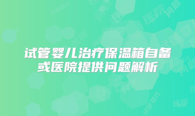 试管婴儿治疗保温箱自备或医院提供问题解析