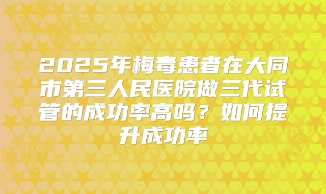 2025年梅毒患者在大同市第三人民医院做三代试管的成功率高吗?如何提升成功率