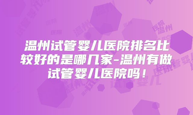 温州试管婴儿医院排名比较好的是哪几家-温州有做试管婴儿医院吗！