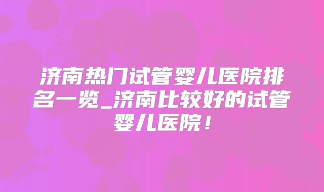 济南热门试管婴儿医院排名一览_济南比较好的试管婴儿医院!