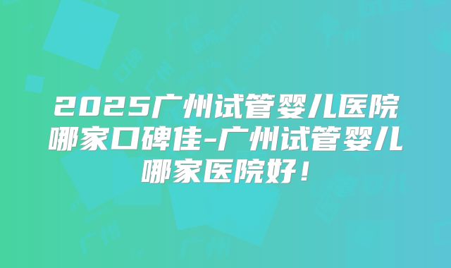 2025广州试管婴儿医院哪家口碑佳-广州试管婴儿哪家医院好！