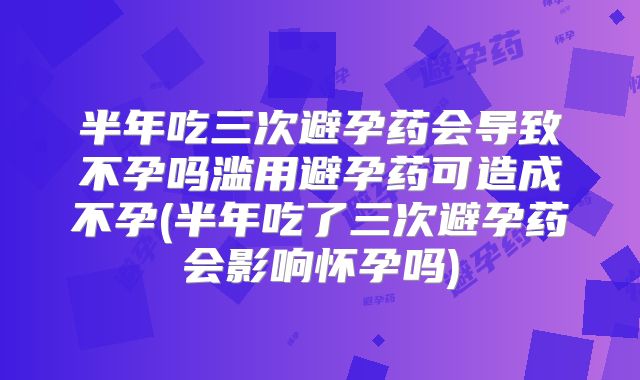半年吃三次避孕药会导致不孕吗滥用避孕药可造成不孕(半年吃了三次避孕药会影响怀孕吗)