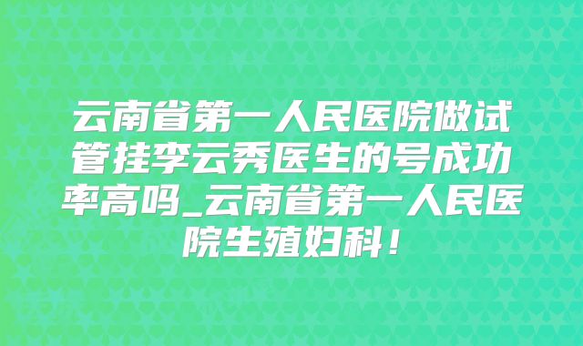 云南省第一人民医院做试管挂李云秀医生的号成功率高吗_云南省第一人民医院生殖妇科！