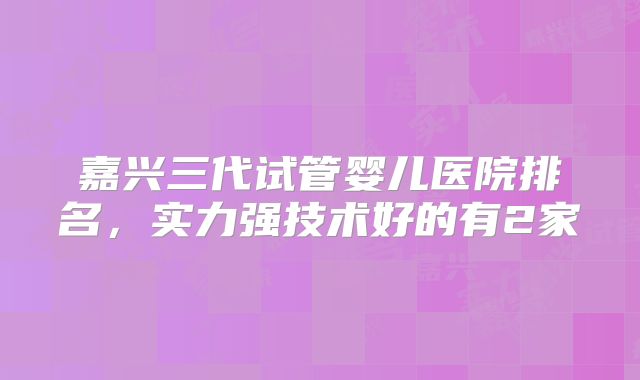 嘉兴三代试管婴儿医院排名，实力强技术好的有2家