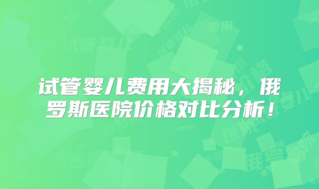 试管婴儿费用大揭秘，俄罗斯医院价格对比分析！