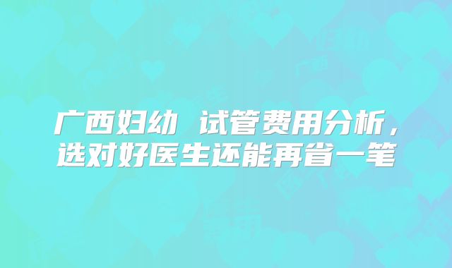 广西妇幼 试管费用分析，选对好医生还能再省一笔