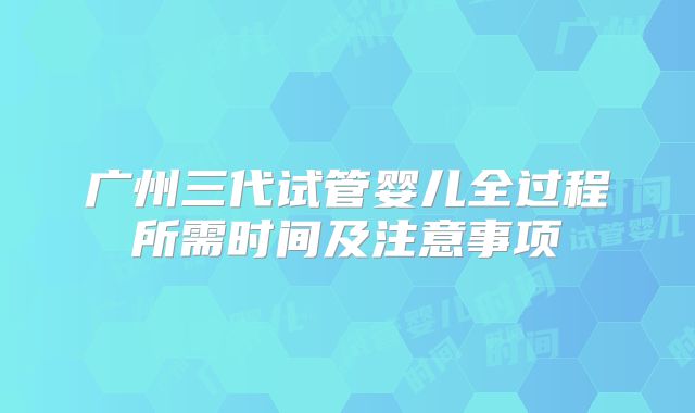 广州三代试管婴儿全过程所需时间及注意事项