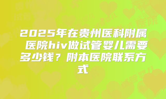 2025年在贵州医科附属 医院hiv做试管婴儿需要多少钱？附本医院联系方式