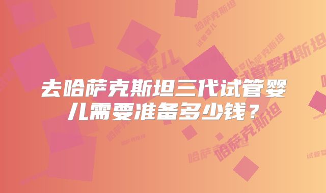 去哈萨克斯坦三代试管婴儿需要准备多少钱？