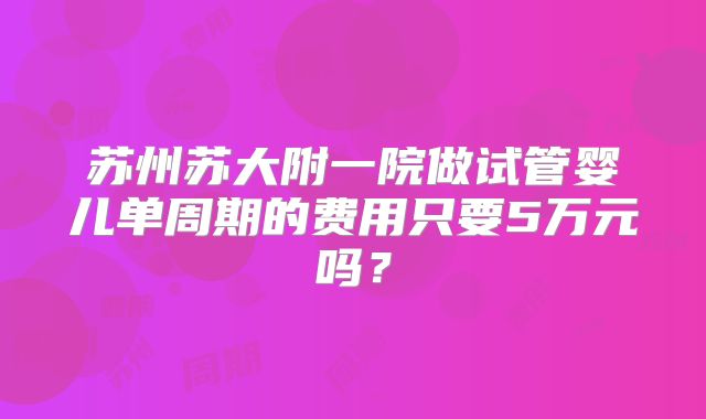 苏州苏大附一院做试管婴儿单周期的费用只要5万元吗?