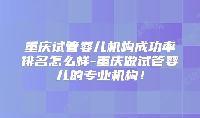 重庆试管婴儿机构成功率排名怎么样-重庆做试管婴儿的专业机构！