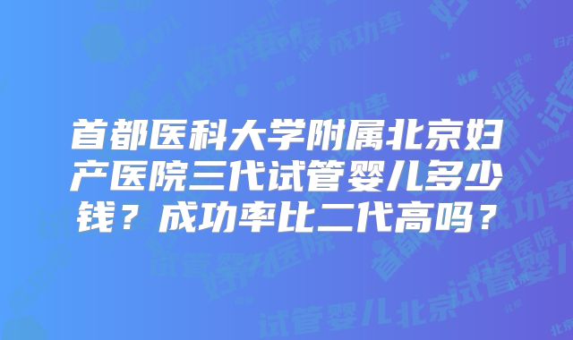首都医科大学附属北京妇产医院三代试管婴儿多少钱？成功率比二代高吗？