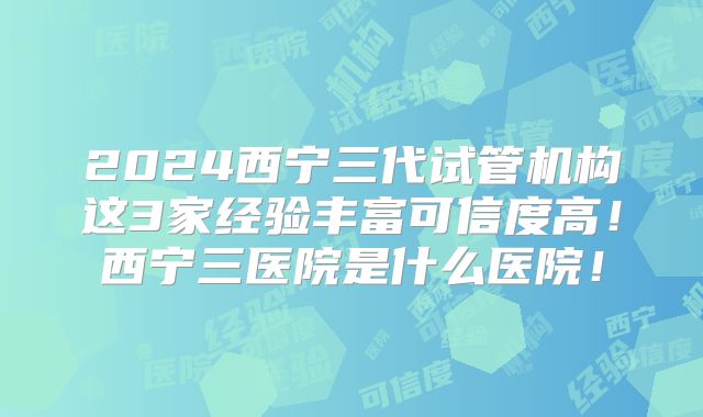 2024西宁三代试管机构这3家经验丰富可信度高！西宁三医院是什么医院！