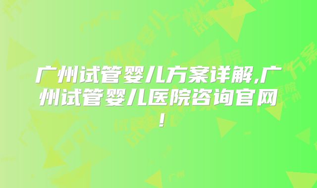 广州试管婴儿方案详解,广州试管婴儿医院咨询官网!
