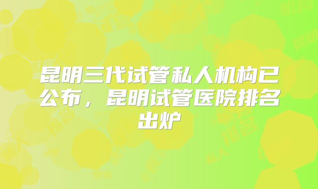昆明三代试管私人机构已公布，昆明试管医院排名出炉