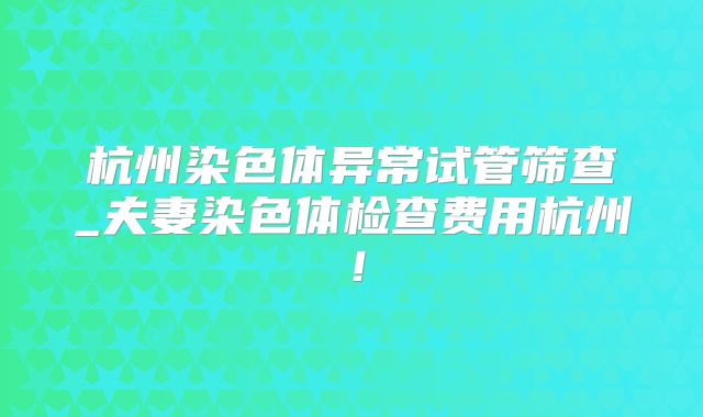 杭州染色体异常试管筛查_夫妻染色体检查费用杭州！
