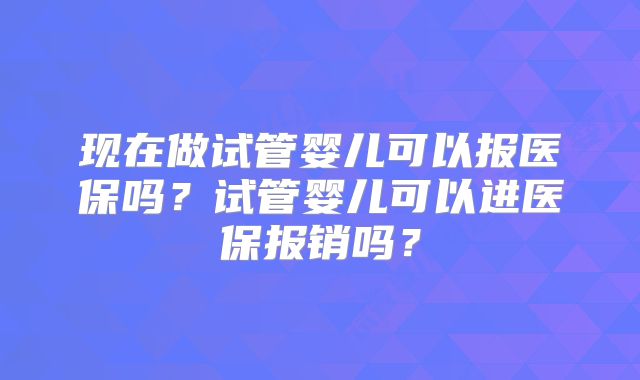 现在做试管婴儿可以报医保吗?试管婴儿可以进医保报销吗?