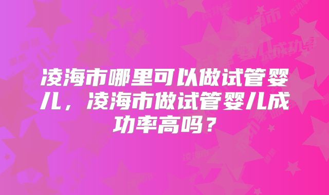 凌海市哪里可以做试管婴儿,凌海市做试管婴儿成功率高吗?