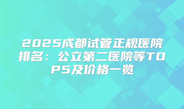 2025成都试管正规医院排名:公立第二医院等TOP5及价格一览