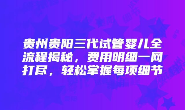 贵州贵阳三代试管婴儿全流程揭秘，费用明细一网打尽，轻松掌握每项细节