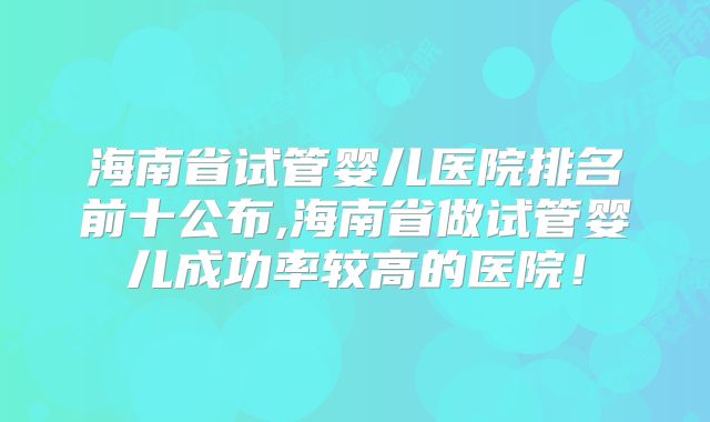 海南省试管婴儿医院排名前十公布,海南省做试管婴儿成功率较高的医院!