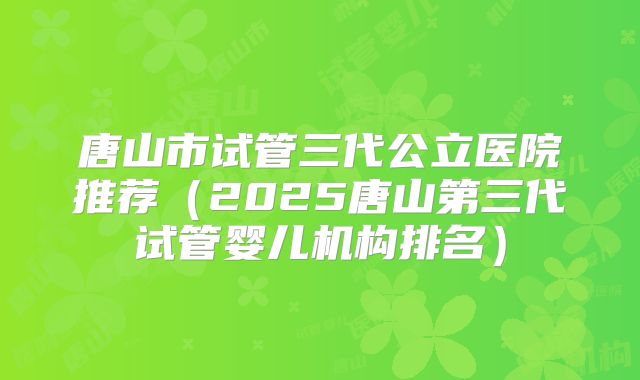 唐山市试管三代公立医院推荐（2025唐山第三代试管婴儿机构排名）