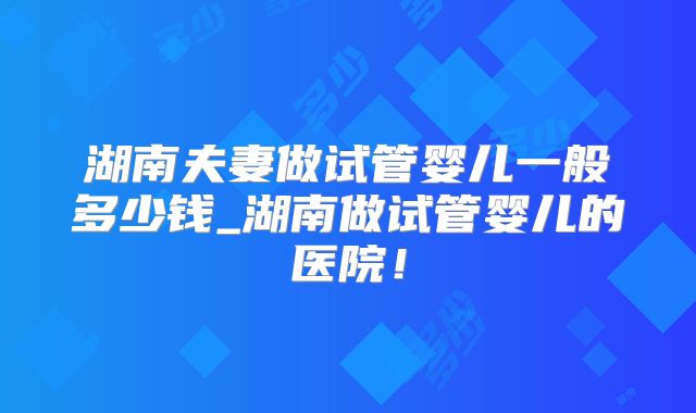 湖南夫妻做试管婴儿一般多少钱_湖南做试管婴儿的医院!