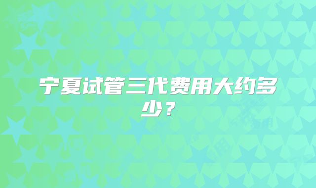 宁夏试管三代费用大约多少？