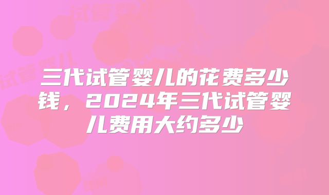 三代试管婴儿的花费多少钱，2024年三代试管婴儿费用大约多少