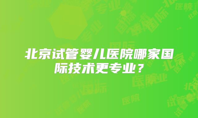 北京试管婴儿医院哪家国际技术更专业？