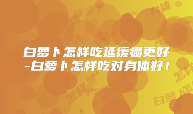 白萝卜怎样吃延缓癌更好-白萝卜怎样吃对身体好!