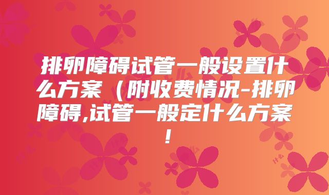排卵障碍试管一般设置什么方案(附收费情况-排卵障碍,试管一般定什么方案!