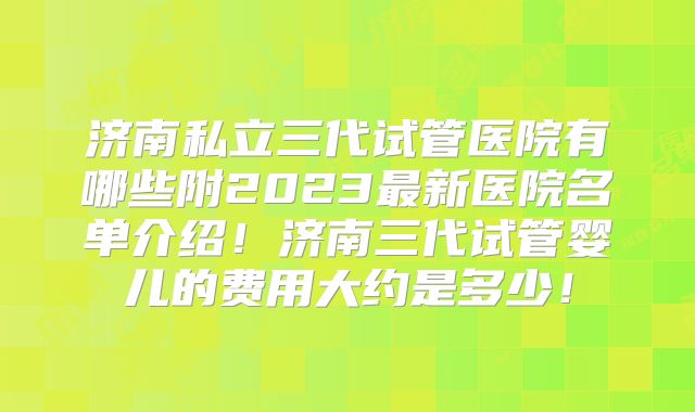 济南私立三代试管医院有哪些附2023最新医院名单介绍！济南三代试管婴儿的费用大约是多少！