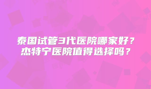 泰国试管3代医院哪家好？杰特宁医院值得选择吗？