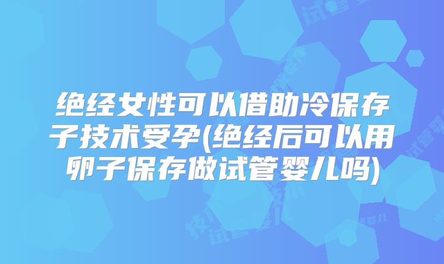 绝经女性可以借助冷保存子技术受孕(绝经后可以用卵子保存做试管婴儿吗)