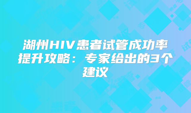 湖州HIV患者试管成功率提升攻略:专家给出的3个建议