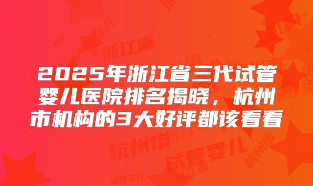 2025年浙江省三代试管婴儿医院排名揭晓，杭州市机构的3大好评都该看看
