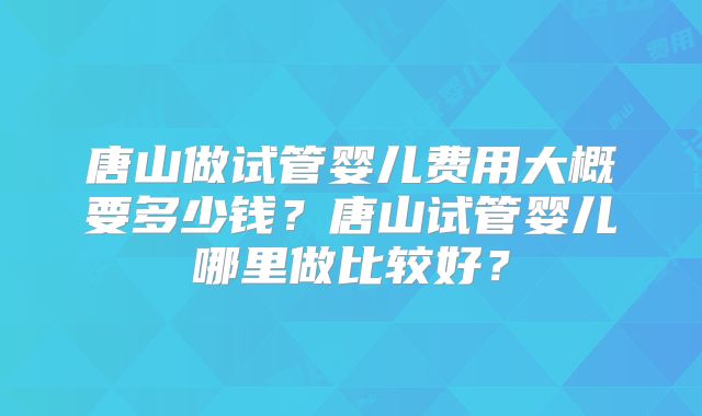 唐山做试管婴儿费用大概要多少钱？唐山试管婴儿哪里做比较好？