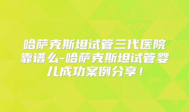 哈萨克斯坦试管三代医院靠谱么-哈萨克斯坦试管婴儿成功案例分享！